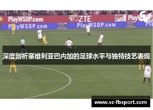 深度剖析塞维利亚巴内加的足球水平与独特技艺表现