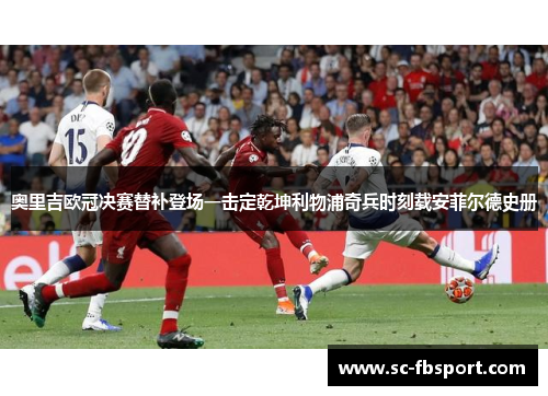 奥里吉欧冠决赛替补登场一击定乾坤利物浦奇兵时刻载安菲尔德史册 奥里吉欧冠决赛替补登场一击定乾坤利物浦奇兵时刻载安菲尔德史册