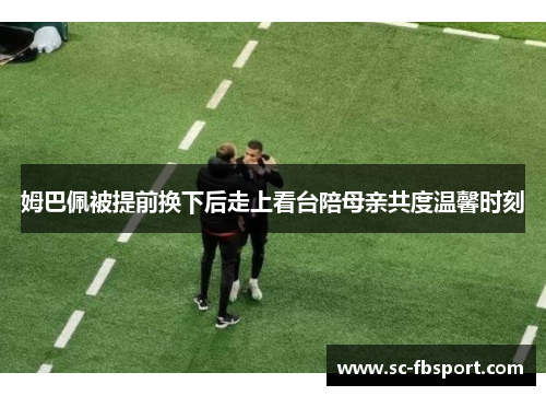 姆巴佩被提前换下后走上看台陪母亲共度温馨时刻 姆巴佩被提前换下后走上看台陪母亲共度温馨时刻