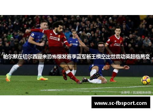 帕尔默在切尔西迎来恐怖爆发赛季蓝军新王横空出世震动英超格局变 帕尔默在切尔西迎来恐怖爆发赛季蓝军新王横空出世震动英超格局变