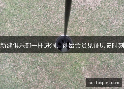 新建俱乐部一杆进洞,创始会员见证历史时刻 新建俱乐部一杆进洞,创始会员见证历史时刻